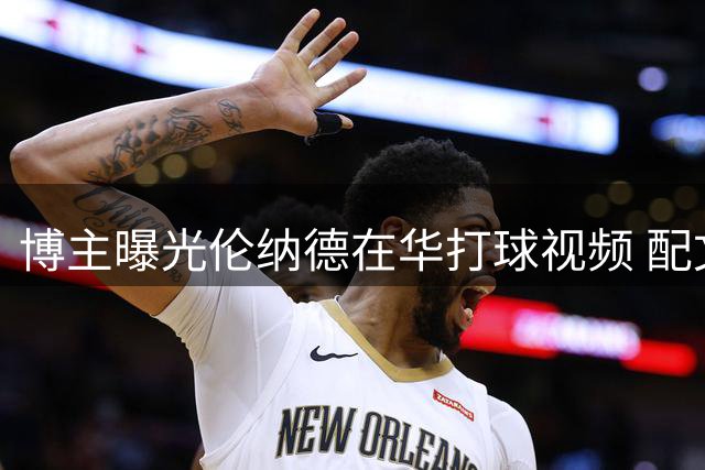 博主曝光伦纳德在华打球视频 配文称其抗压能力强