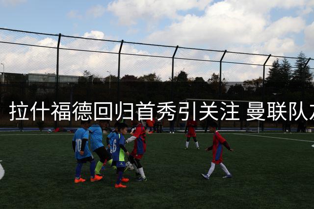拉什福德回归首秀引关注 曼联队友期待其留队助力新赛季