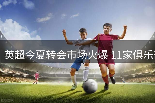 英超今夏转会市场火爆 11家俱乐部刷新引援纪录